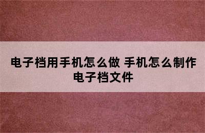 电子档用手机怎么做 手机怎么制作电子档文件